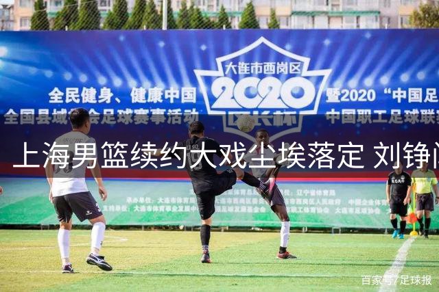 上海男篮续约大戏尘埃落定 刘铮闫鹏飞留队悬念揭晓