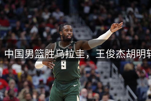 中国男篮胜乌拉圭，王俊杰胡明轩均3中0，庞峥麟4中1，廖三宁6中2