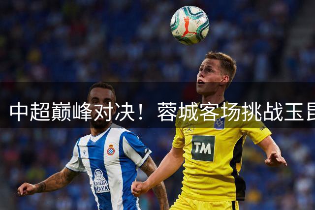 中超巅峰对决！蓉城客场挑战玉昆，外援天团正面交锋