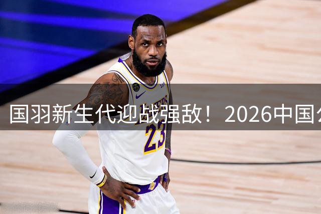 国羽新生代迎战强敌！2026中国公开赛次日看点解析