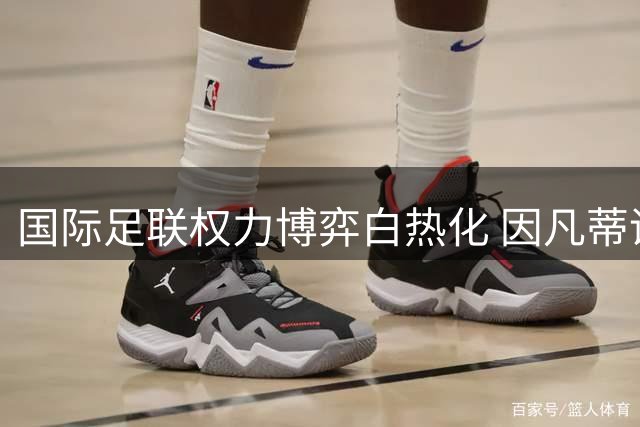 国际足联权力博弈白热化 因凡蒂诺频出险招争夺连任