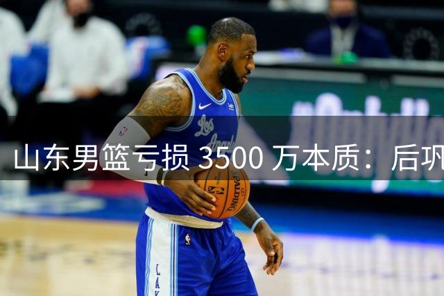 山东男篮亏损 3500 万本质：后巩晓彬时代人心散了，队伍不好带了