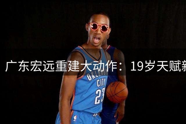 广东宏远重建大动作：19岁天赋新星张家睿临危受命