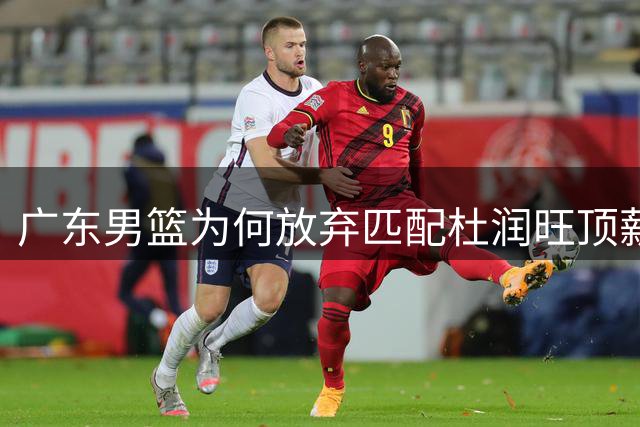 广东男篮为何放弃匹配杜润旺顶薪？三大关键因素揭示战略转型