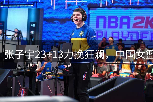 张子宇23+13力挽狂澜，中国女篮险胜尼日利亚取得热身赛两连胜