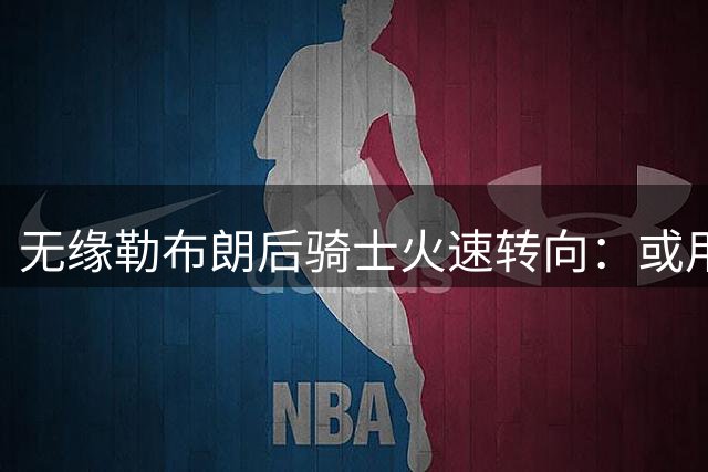 无缘勒布朗后骑士火速转向：或用斯特鲁斯换前勇士冠军前锋库明加