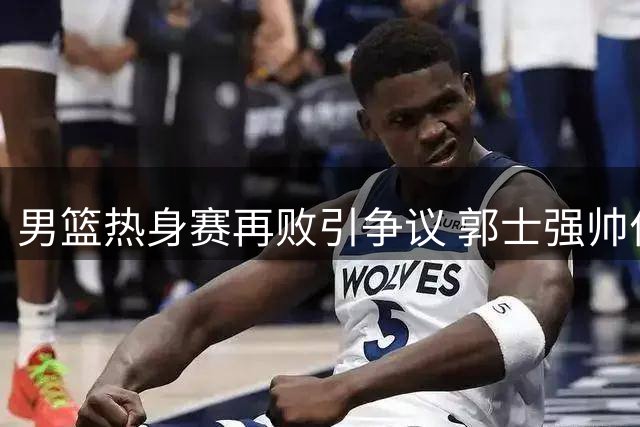 男篮热身赛再败引争议 郭士强帅位岌岌可危