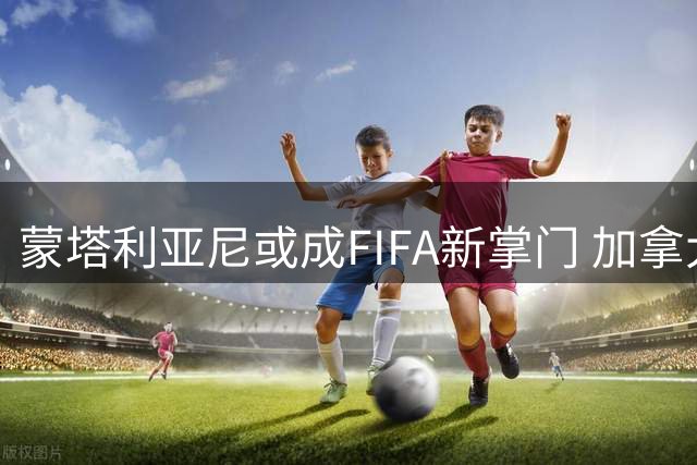 蒙塔利亚尼或成FIFA新掌门 加拿大籍主席获多方支持