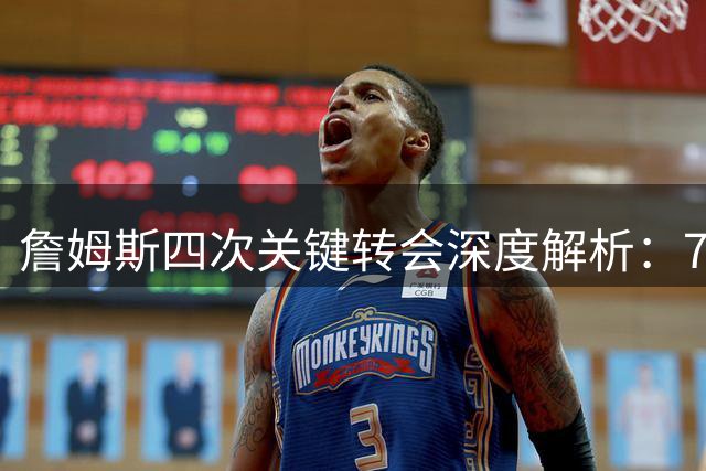 詹姆斯四次关键转会深度解析：76人签约能否超越昔日经典抉择？
