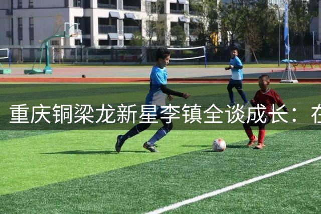 重庆铜梁龙新星李镇全谈成长：在逆境中扛起年轻球队的责任担当