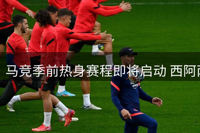 马竞季前热身赛程即将启动 西阿两国脚归队时间敲定