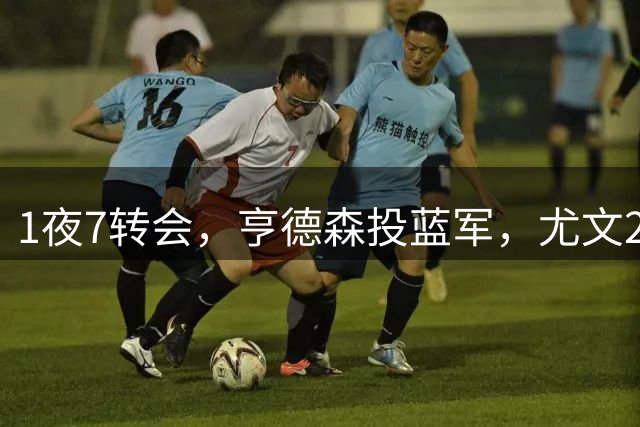1夜7转会，亨德森投蓝军，尤文2连签，曼城签布阿迪，皇马1进1出