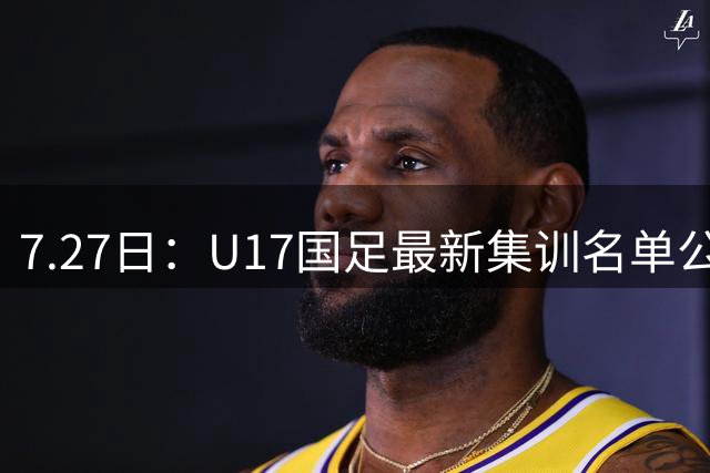 7.27日：U17国足最新集训名单公开，两名核心球员遗憾缺席，但皆有合理缘由