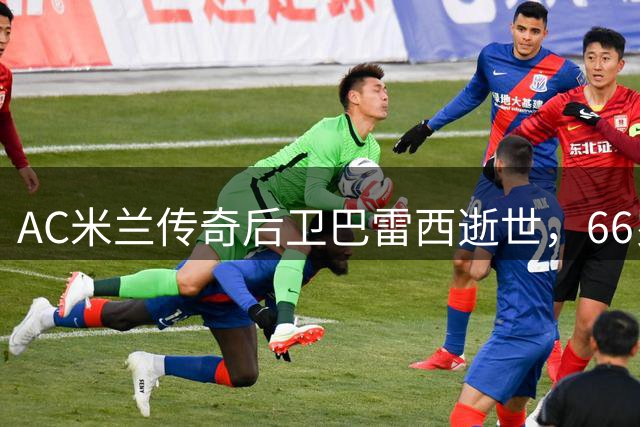 AC米兰传奇后卫巴雷西逝世，66岁告别红黑军团