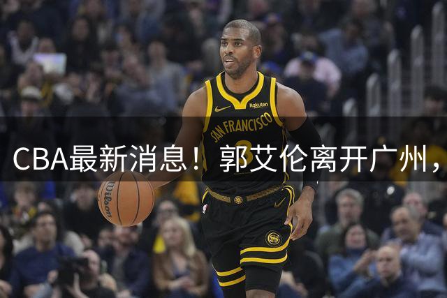 CBA最新消息！郭艾伦离开广州，上海男篮大管家离队，辽宁和段睿骐完成签约