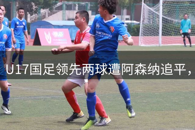 U17国足领先两球遭阿森纳追平，赵松源闪耀全场